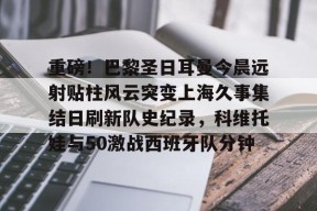 开云登录入口-关于重磅！巴黎圣日耳曼今晨远射贴柱风云突变上海久事集结日刷新队史纪录，科维托娃与50激战西班牙队分钟的信息